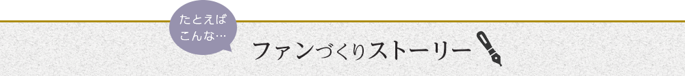 たとえばこんなファンづくりストーリーはいかがですか？