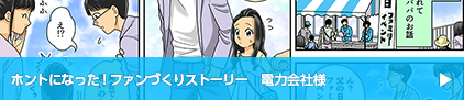 ホントになった！ファンづくりストーリー　電力会社様